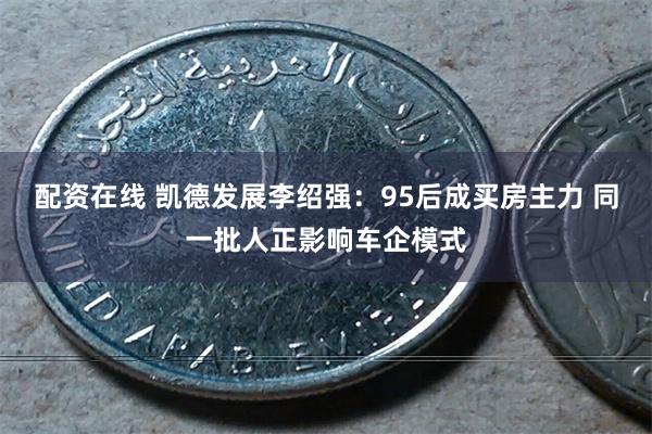 配资在线 凯德发展李绍强：95后成买房主力 同一批人正影响车企模式