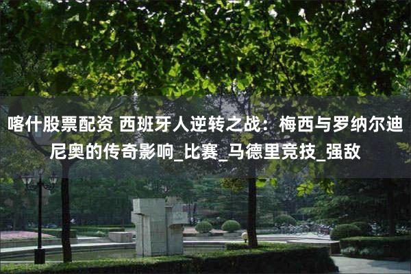 喀什股票配资 西班牙人逆转之战：梅西与罗纳尔迪尼奥的传奇影响_比赛_马德里竞技_强敌
