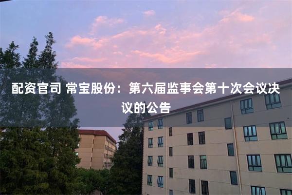 配资官司 常宝股份：第六届监事会第十次会议决议的公告