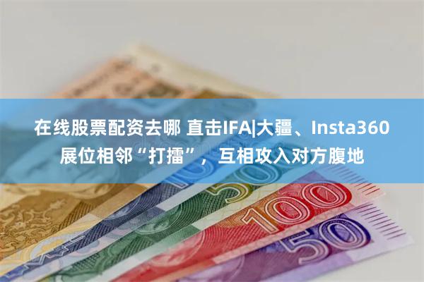 在线股票配资去哪 直击IFA|大疆、Insta360展位相邻“打擂”，互相攻入对方腹地