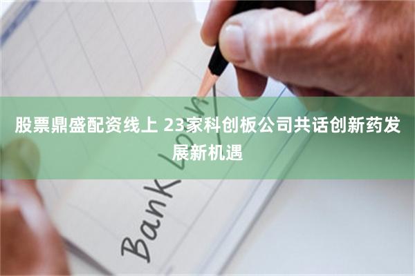 股票鼎盛配资线上 23家科创板公司共话创新药发展新机遇