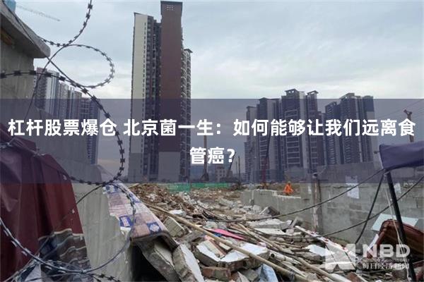 杠杆股票爆仓 北京菌一生：如何能够让我们远离食管癌？