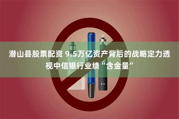 潜山县股票配资 9.5万亿资产背后的战略定力透视中信银行业绩“含金量”