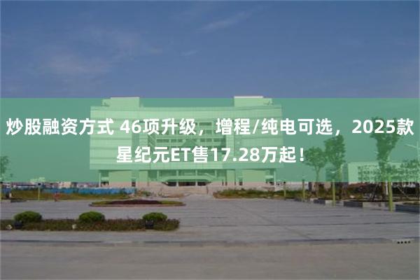 炒股融资方式 46项升级，增程/纯电可选，2025款星纪元ET售17.28万起！